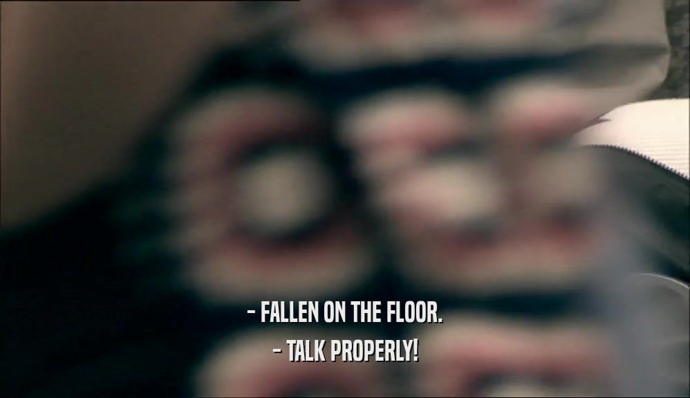 - FALLEN ON THE FLOOR.
 - TALK PROPERLY!
 