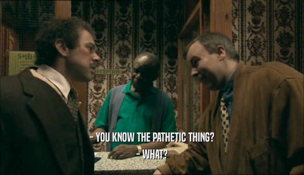 - YOU KNOW THE PATHETIC THING? - WHAT? 