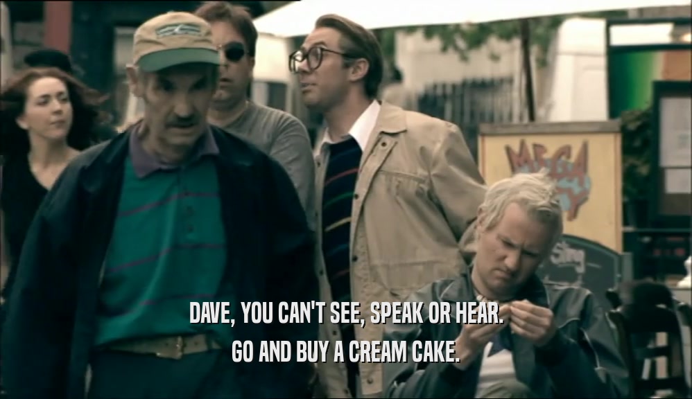 DAVE, YOU CAN'T SEE, SPEAK OR HEAR. GO AND BUY A CREAM CAKE. 