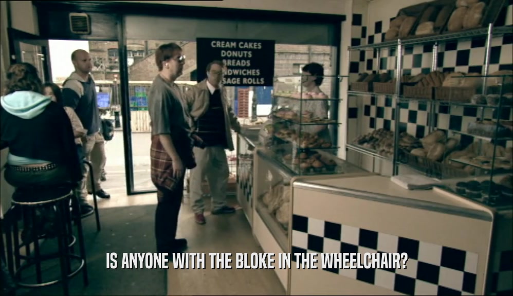 IS ANYONE WITH THE BLOKE IN THE WHEELCHAIR?  