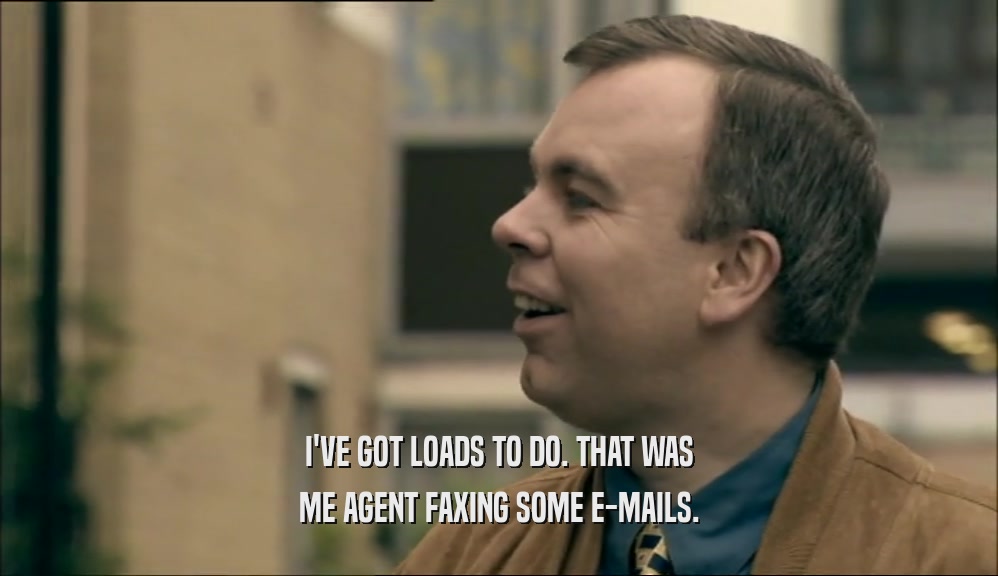 I'VE GOT LOADS TO DO. THAT WAS ME AGENT FAXING SOME E-MAILS. 