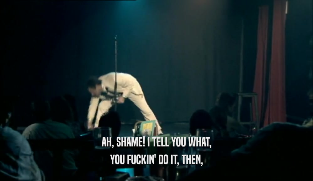 AH, SHAME! I TELL YOU WHAT, YOU FUCKIN' DO IT, THEN, 