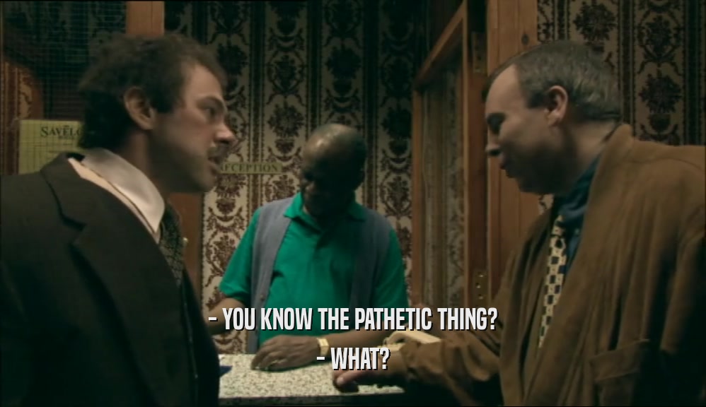 - YOU KNOW THE PATHETIC THING? - WHAT? 
