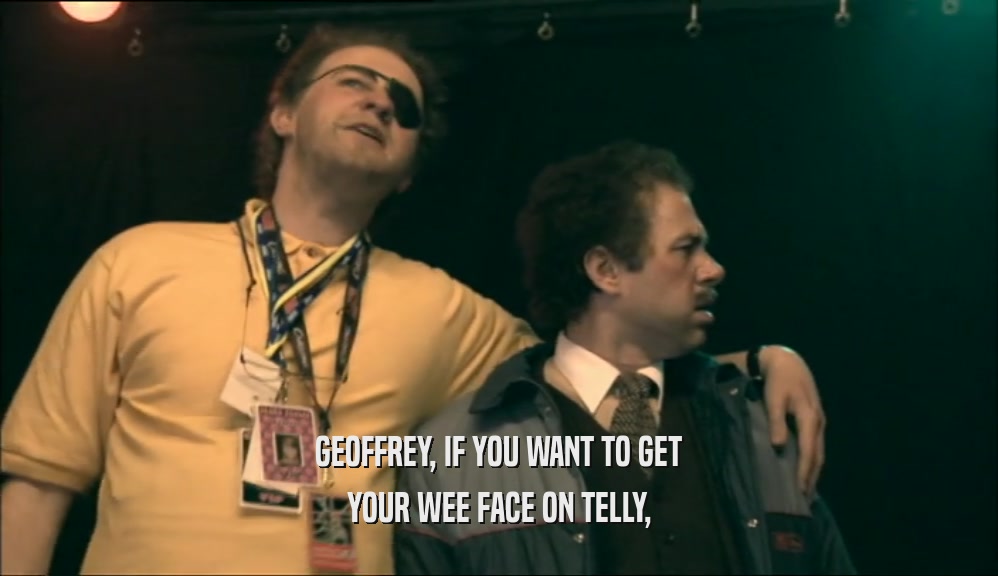 GEOFFREY, IF YOU WANT TO GET
 YOUR WEE FACE ON TELLY,
 