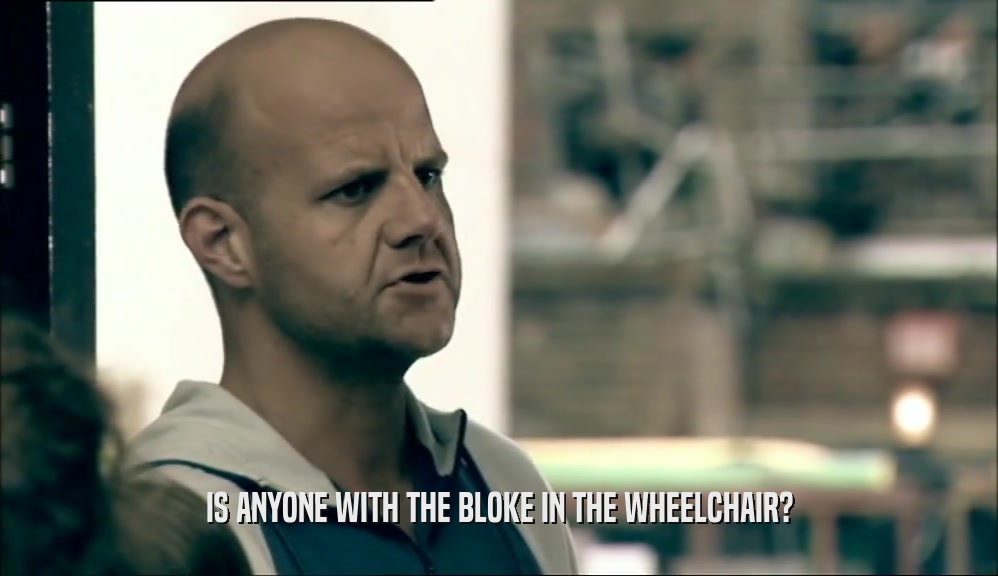 IS ANYONE WITH THE BLOKE IN THE WHEELCHAIR?  