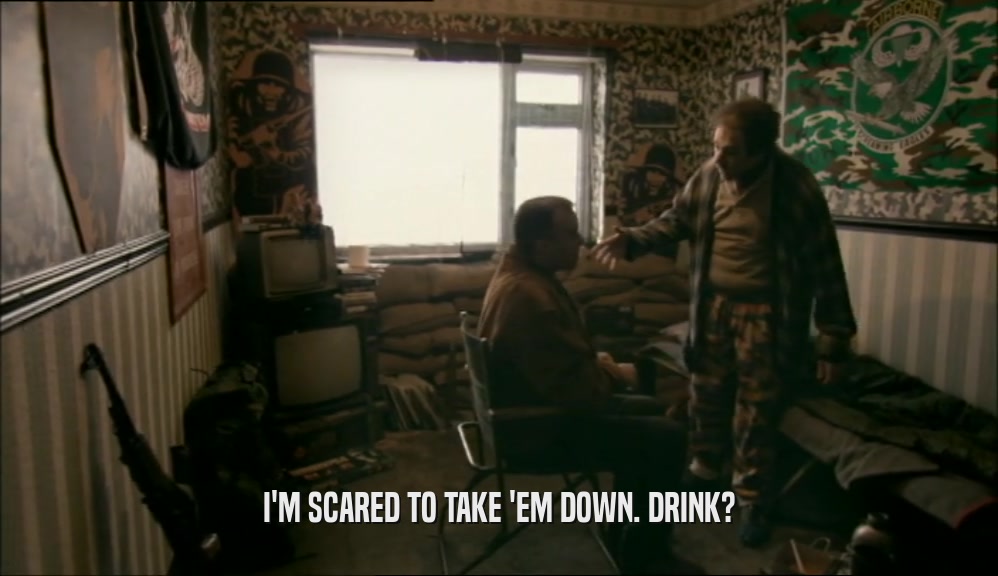 I'M SCARED TO TAKE 'EM DOWN. DRINK?  