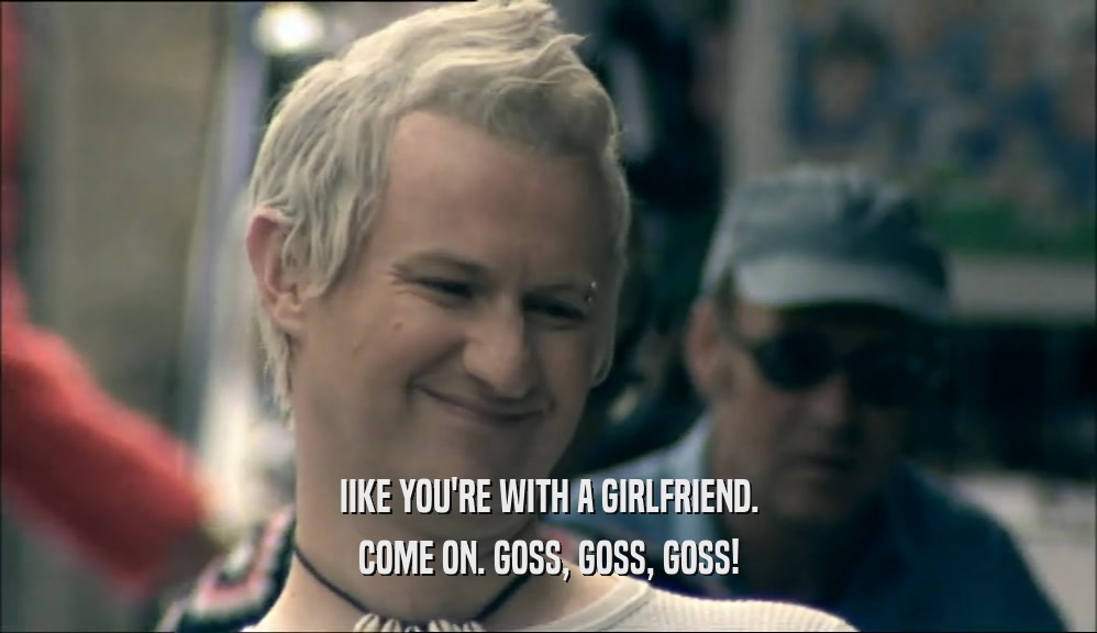 IIKE YOU'RE WITH A GIRLFRIEND. COME ON. GOSS, GOSS, GOSS! 