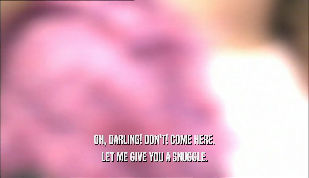 OH, DARLING! DON'T! COME HERE. LET ME GIVE YOU A SNUGGLE. 