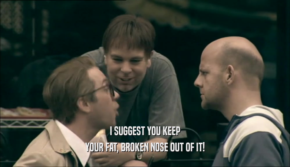 I SUGGEST YOU KEEP YOUR FAT, BROKEN NOSE OUT OF IT! 