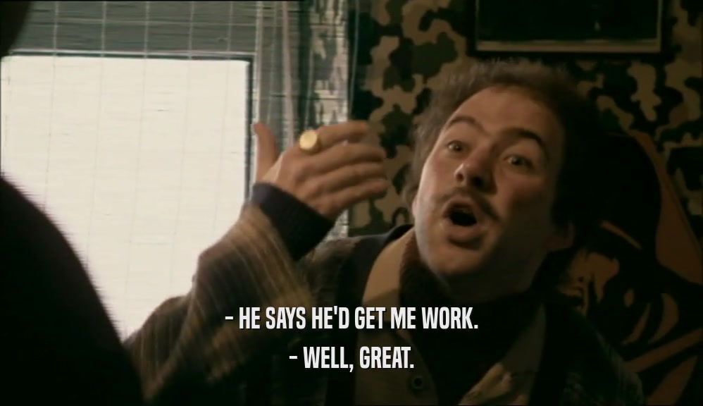 - HE SAYS HE'D GET ME WORK. - WELL, GREAT. 