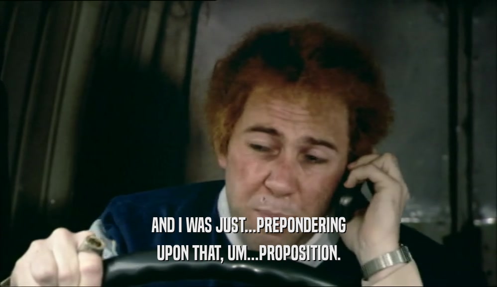 AND I WAS JUST...PREPONDERING UPON THAT, UM...PROPOSITION. 