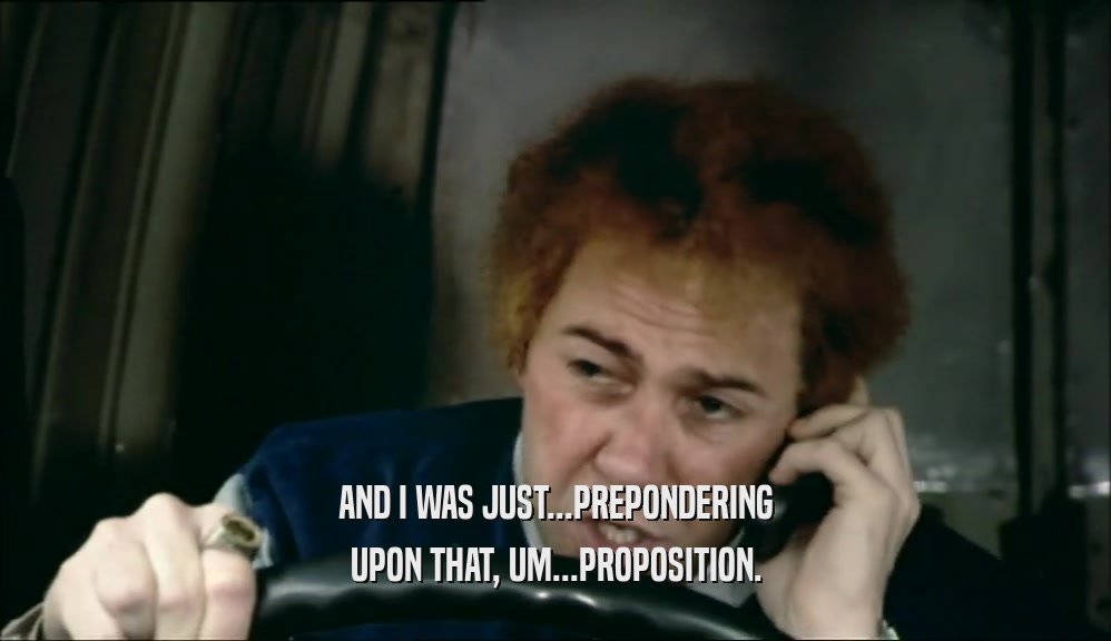 AND I WAS JUST...PREPONDERING UPON THAT, UM...PROPOSITION. 
