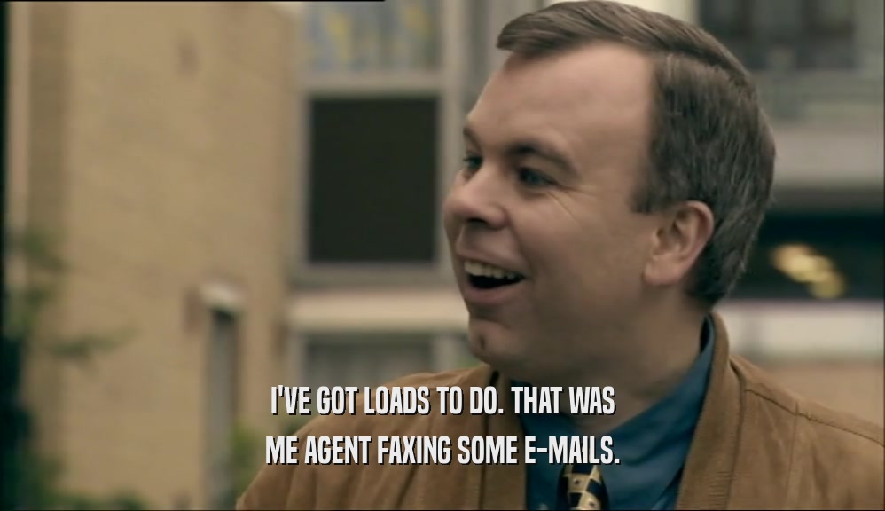 I'VE GOT LOADS TO DO. THAT WAS ME AGENT FAXING SOME E-MAILS. 