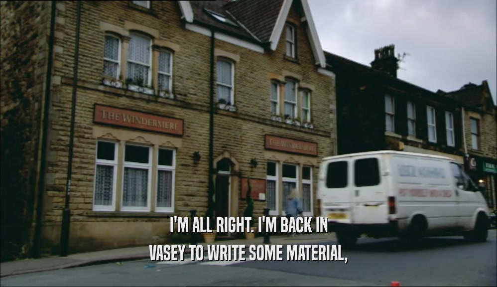 I'M ALL RIGHT. I'M BACK IN VASEY TO WRITE SOME MATERIAL, 