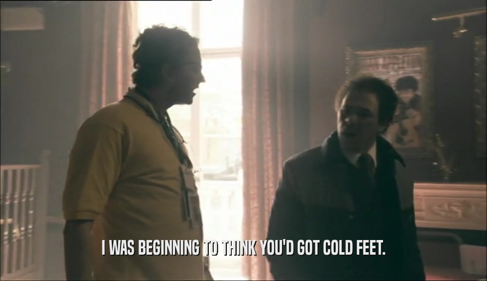 I WAS BEGINNING TO THINK YOU'D GOT COLD FEET.  
