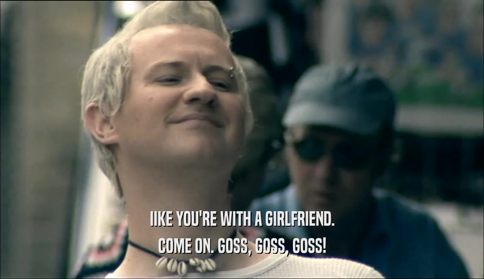 IIKE YOU'RE WITH A GIRLFRIEND. COME ON. GOSS, GOSS, GOSS! 