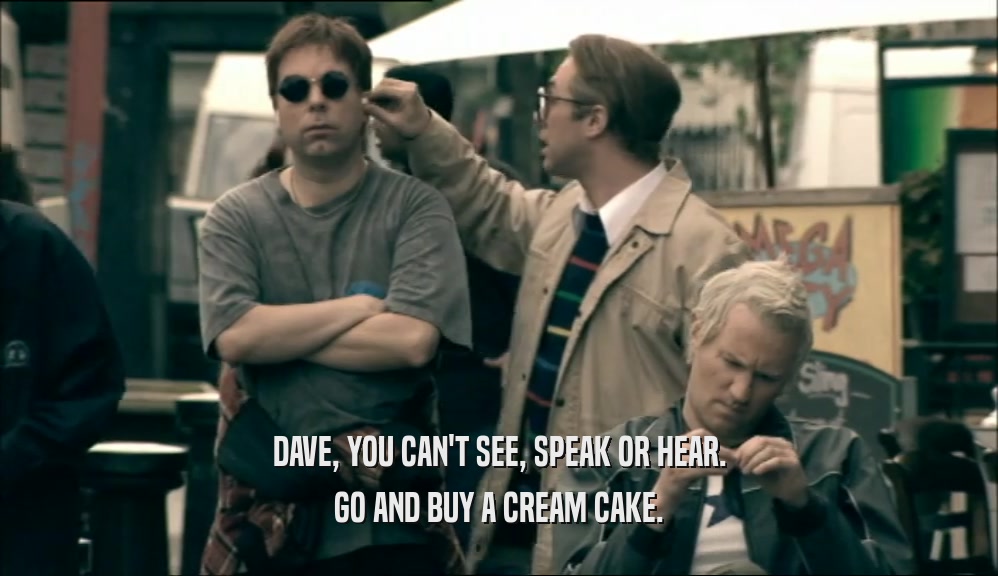 DAVE, YOU CAN'T SEE, SPEAK OR HEAR. GO AND BUY A CREAM CAKE. 