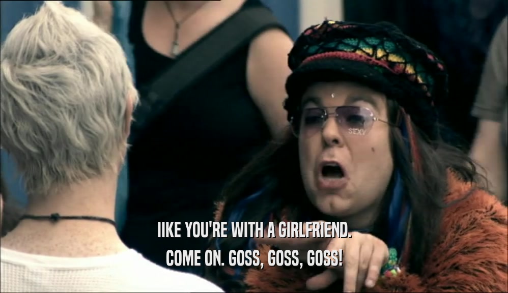 IIKE YOU'RE WITH A GIRLFRIEND. COME ON. GOSS, GOSS, GOSS! 