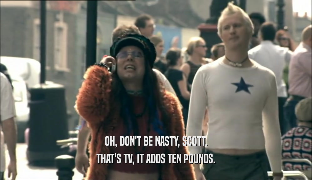 OH, DON'T BE NASTY, SCOTT. THAT'S TV, IT ADDS TEN POUNDS. 