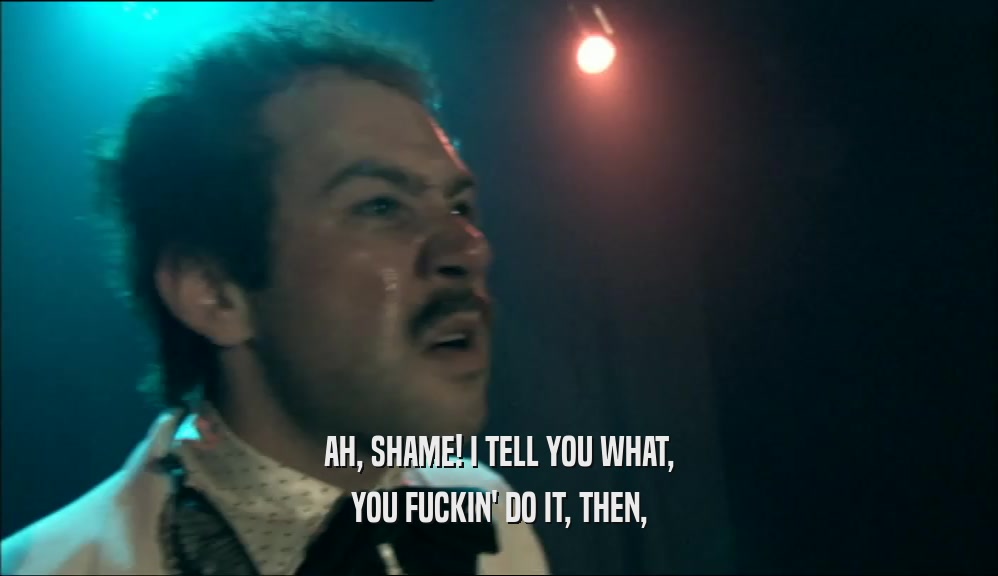 AH, SHAME! I TELL YOU WHAT, YOU FUCKIN' DO IT, THEN, 