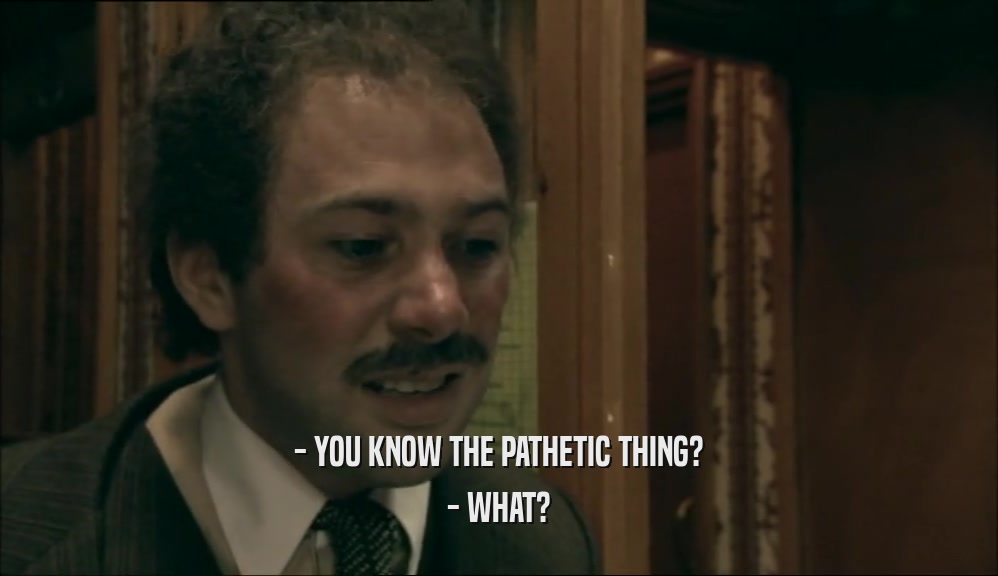 - YOU KNOW THE PATHETIC THING? - WHAT? 