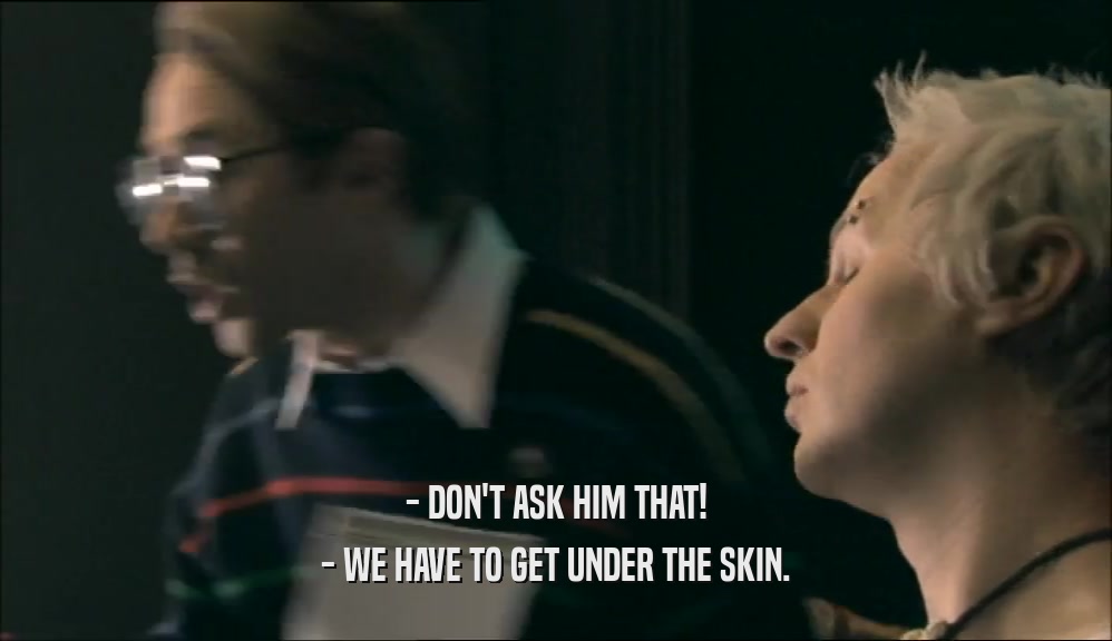 - DON'T ASK HIM THAT!
 - WE HAVE TO GET UNDER THE SKIN.
 