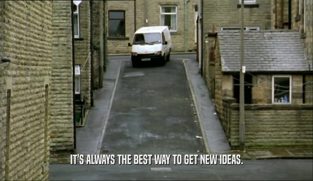 IT'S ALWAYS THE BEST WAY TO GET NEW IDEAS.  