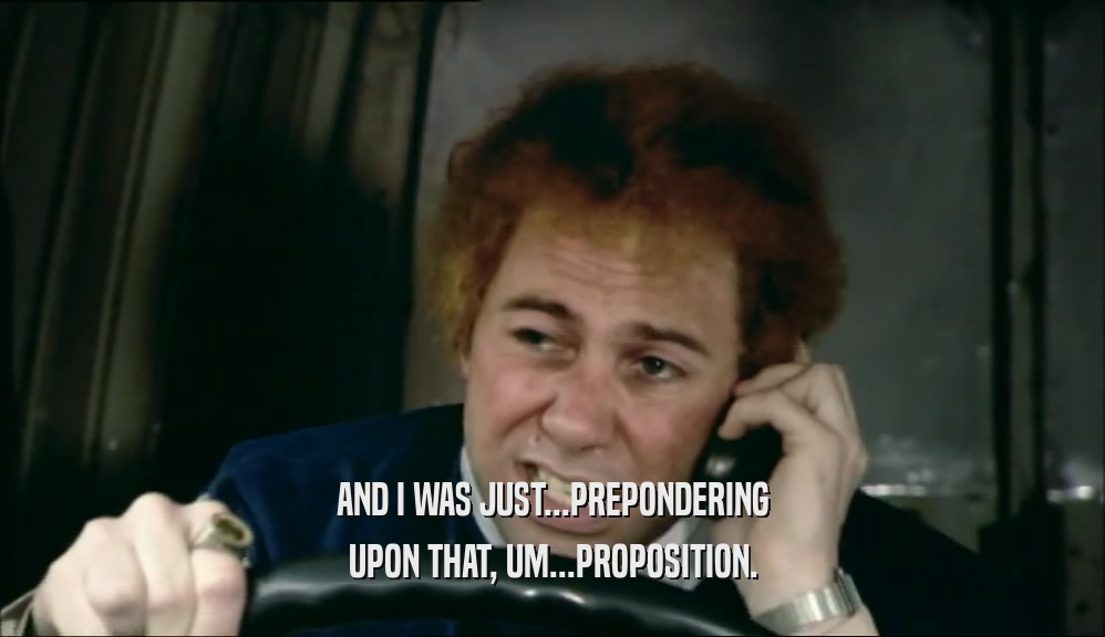 AND I WAS JUST...PREPONDERING UPON THAT, UM...PROPOSITION. 