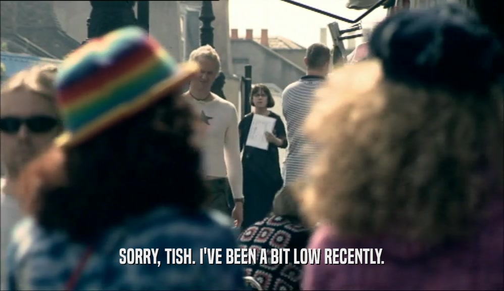 SORRY, TISH. I'VE BEEN A BIT LOW RECENTLY.
  