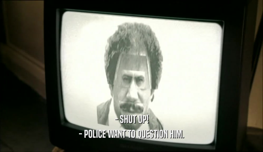- SHUT UP! - POLICE WANT TO QUESTION HIM. 
