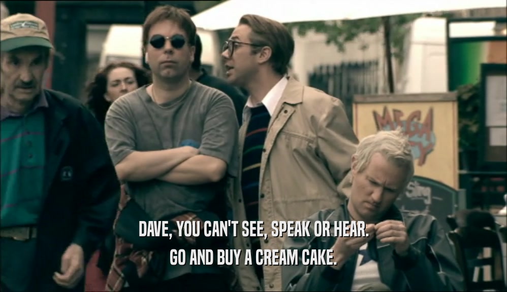 DAVE, YOU CAN'T SEE, SPEAK OR HEAR. GO AND BUY A CREAM CAKE. 