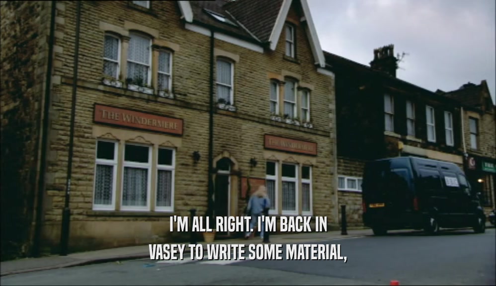 I'M ALL RIGHT. I'M BACK IN VASEY TO WRITE SOME MATERIAL, 