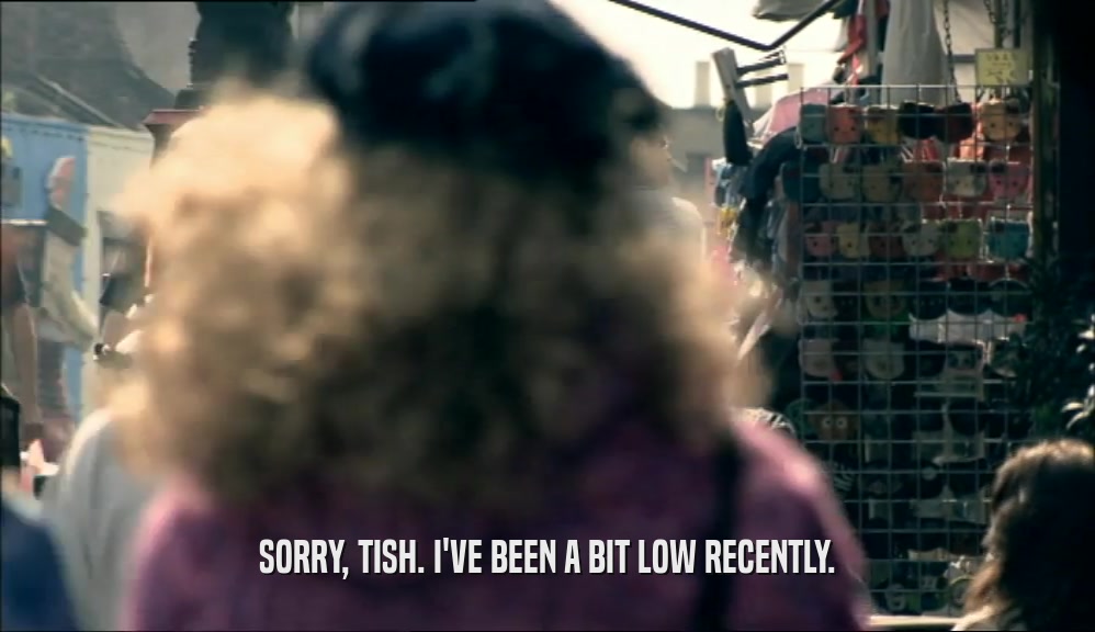 SORRY, TISH. I'VE BEEN A BIT LOW RECENTLY.
  