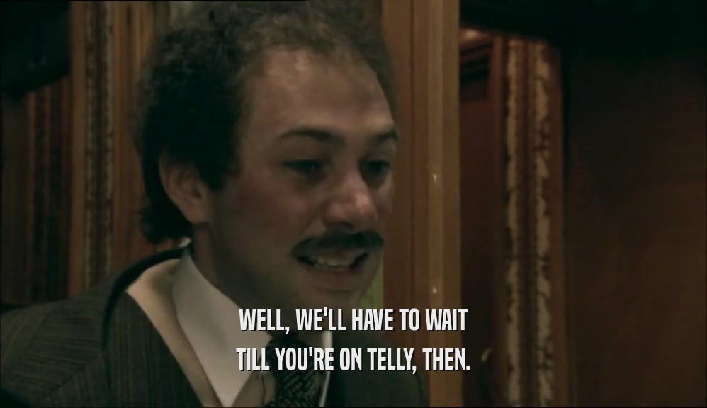 WELL, WE'LL HAVE TO WAIT TILL YOU'RE ON TELLY, THEN. 
