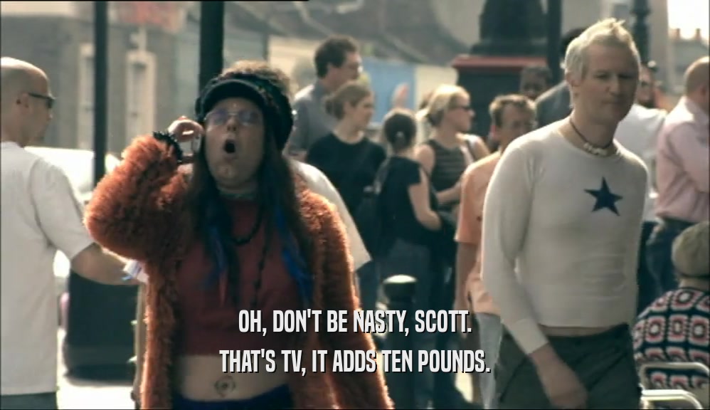 OH, DON'T BE NASTY, SCOTT. THAT'S TV, IT ADDS TEN POUNDS. 