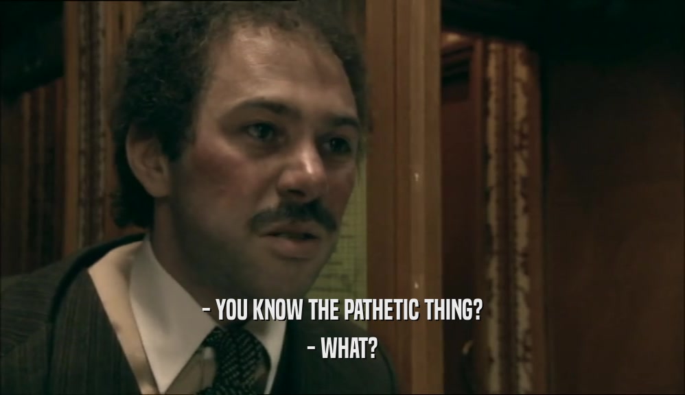- YOU KNOW THE PATHETIC THING? - WHAT? 