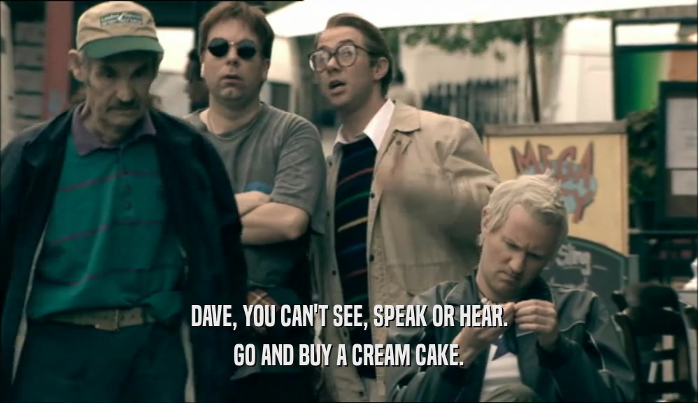DAVE, YOU CAN'T SEE, SPEAK OR HEAR. GO AND BUY A CREAM CAKE. 