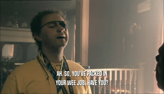 AH. SO, YOU'VE PACKED IN YOUR WEE JOB, HAVE YOU? 