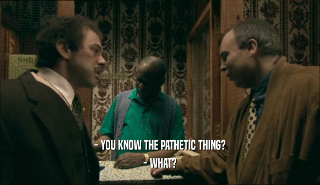 - YOU KNOW THE PATHETIC THING? - WHAT? 