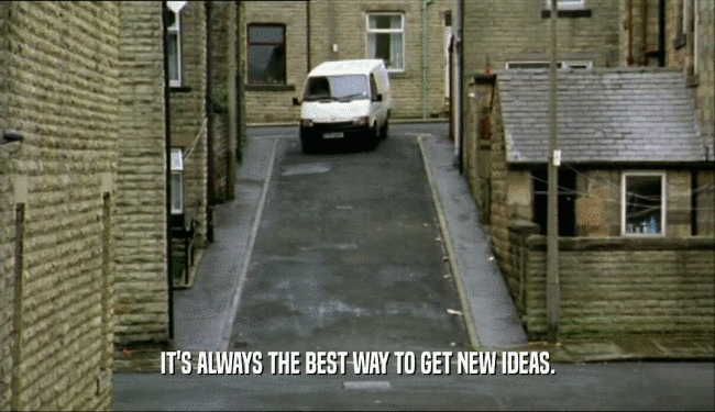 IT'S ALWAYS THE BEST WAY TO GET NEW IDEAS.  