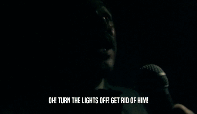 OH! TURN THE LIGHTS OFF! GET RID OF HIM!  
