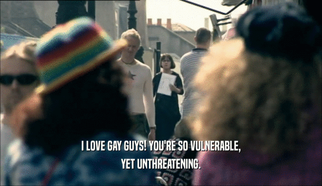 I LOVE GAY GUYS! YOU'RE SO VULNERABLE,
 YET UNTHREATENING.
 