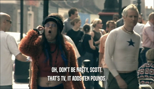 OH, DON'T BE NASTY, SCOTT.
 THAT'S TV, IT ADDS TEN POUNDS.
 