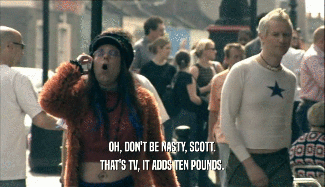 OH, DON'T BE NASTY, SCOTT. THAT'S TV, IT ADDS TEN POUNDS. 