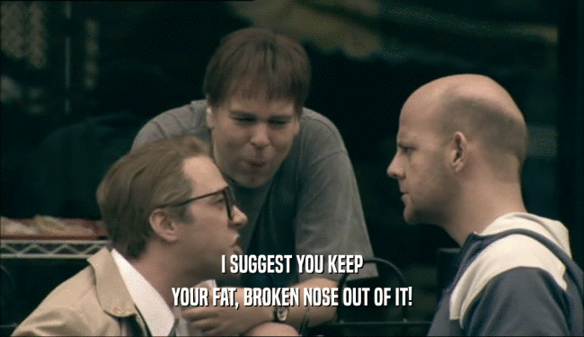 I SUGGEST YOU KEEP YOUR FAT, BROKEN NOSE OUT OF IT! 