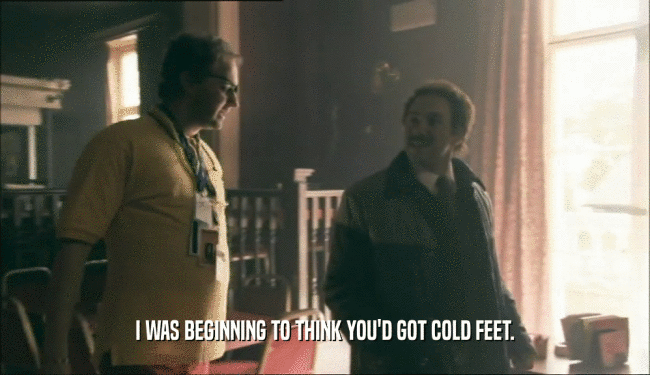 I WAS BEGINNING TO THINK YOU'D GOT COLD FEET.  