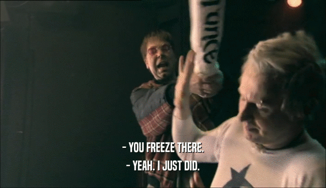 - YOU FREEZE THERE. - YEAH. I JUST DID. 