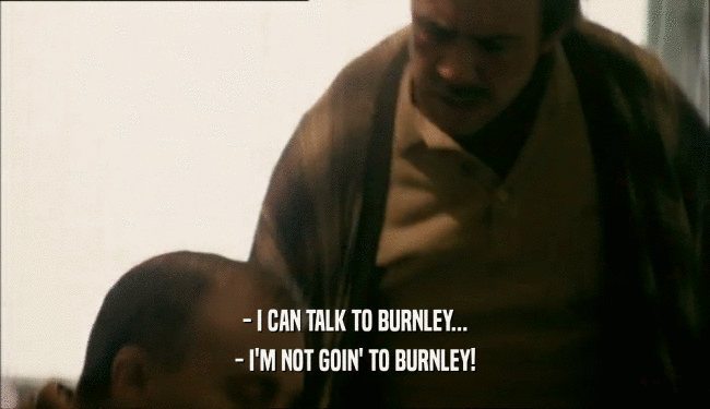 - I CAN TALK TO BURNLEY...
 - I'M NOT GOIN' TO BURNLEY!
 