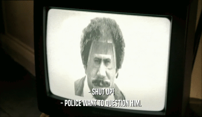 - SHUT UP! - POLICE WANT TO QUESTION HIM. 