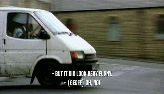 - BUT IT DID LOOK VERY FUNNY. - (GEOFF) OH, NO! 